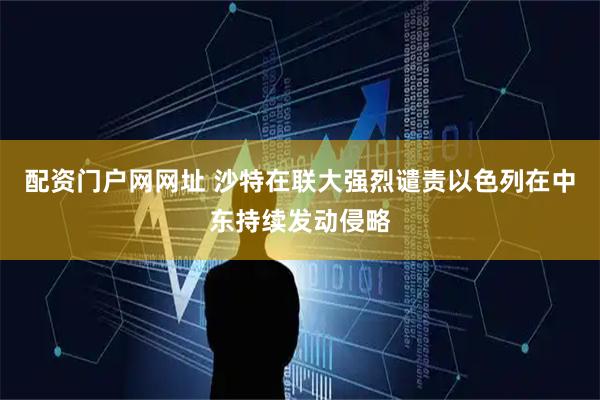 配资门户网网址 沙特在联大强烈谴责以色列在中东持续发动侵略