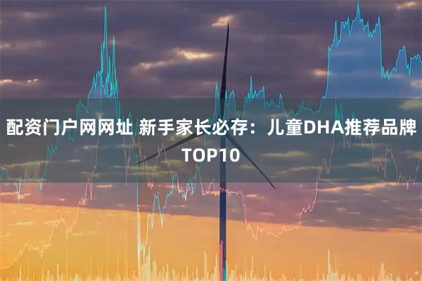 配资门户网网址 新手家长必存：儿童DHA推荐品牌TOP10