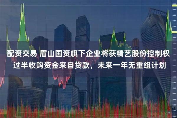 配资交易 眉山国资旗下企业将获精艺股份控制权 过半收购资金来自贷款，未来一年无重组计划