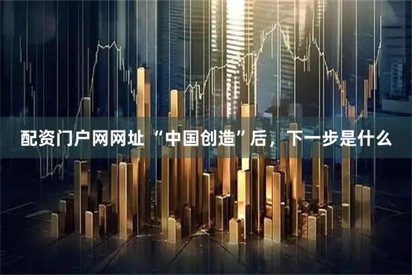 配资门户网网址 “中国创造”后，下一步是什么