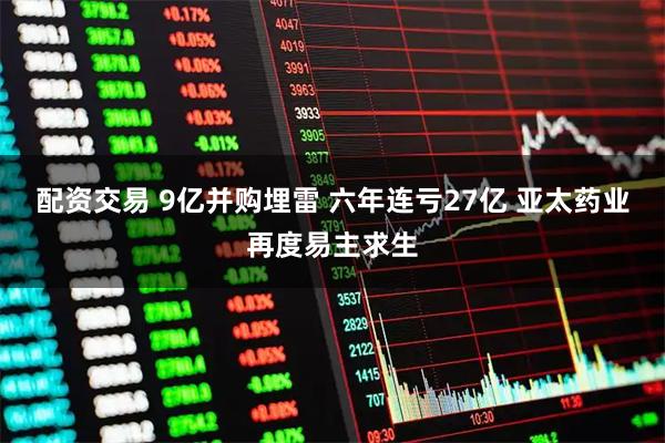 配资交易 9亿并购埋雷 六年连亏27亿 亚太药业再度易主求生