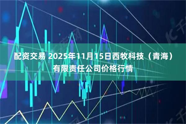 配资交易 2025年11月15日西牧科技（青海）有限责任公司价格行情