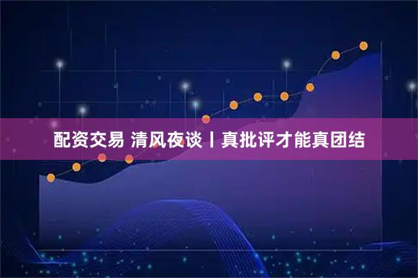 配资交易 清风夜谈丨真批评才能真团结