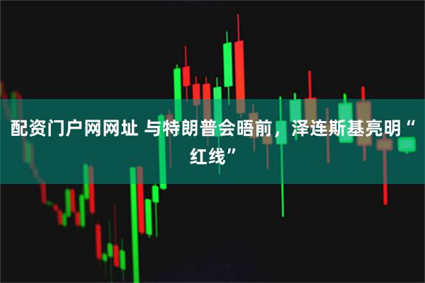 配资门户网网址 与特朗普会晤前，泽连斯基亮明“红线”