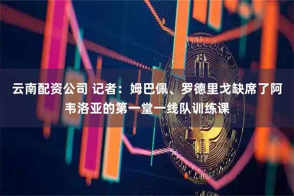 云南配资公司 记者：姆巴佩、罗德里戈缺席了阿韦洛亚的第一堂一线队训练课