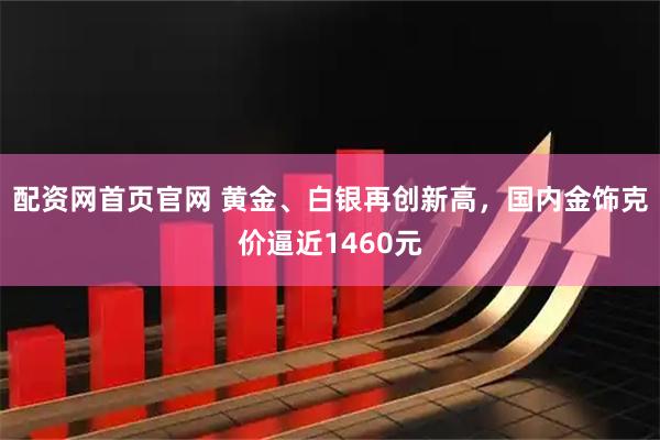 配资网首页官网 黄金、白银再创新高,国内金饰克价逼近1460元