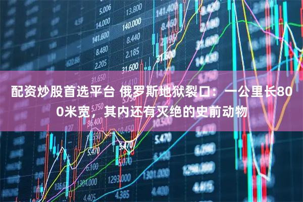 配资炒股首选平台 俄罗斯地狱裂口：一公里长800米宽，其内还有灭绝的史前动物