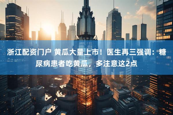 浙江配资门户 黄瓜大量上市！医生再三强调：糖尿病患者吃黄瓜，多注意这2点