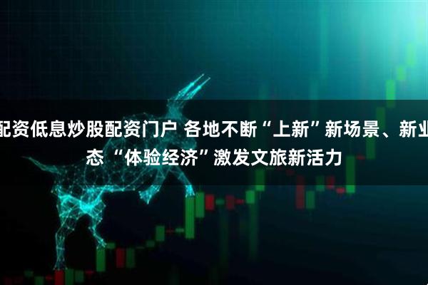 配资低息炒股配资门户 各地不断“上新”新场景、新业态 “体验经济”激发文旅新活力