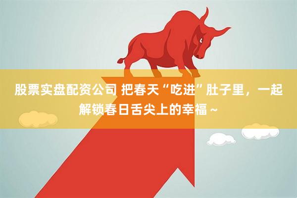 股票实盘配资公司 把春天“吃进”肚子里，一起解锁春日舌尖上的幸福～