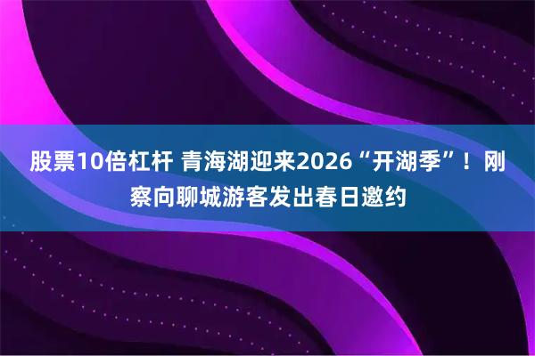 股票10倍杠杆 青海湖迎来2026“开湖季”！刚察向聊城游客发出春日邀约