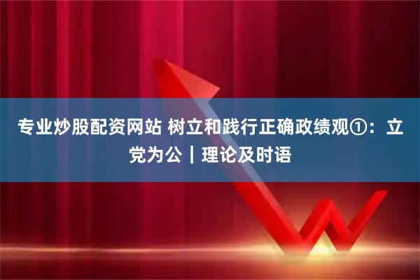 专业炒股配资网站 树立和践行正确政绩观①：立党为公｜理论及时语