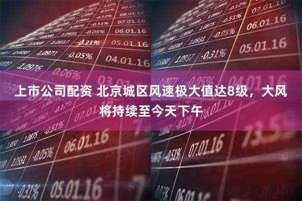 上市公司配资 北京城区风速极大值达8级，大风将持续至今天下午