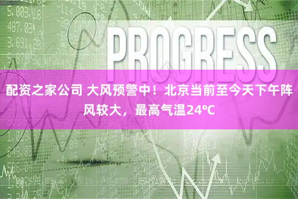 配资之家公司 大风预警中！北京当前至今天下午阵风较大，最高气温24℃