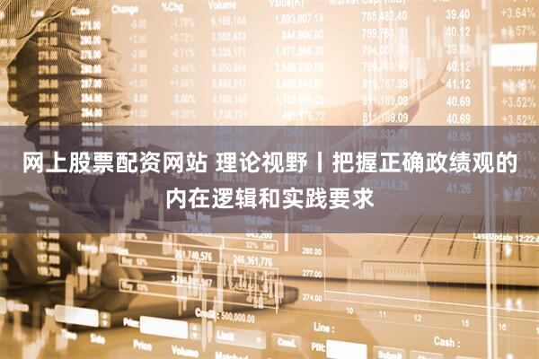 网上股票配资网站 理论视野丨把握正确政绩观的内在逻辑和实践要求