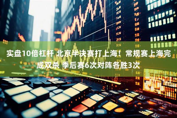 实盘10倍杠杆 北京半决赛打上海！常规赛上海完成双杀 季后赛6次对阵各胜3次