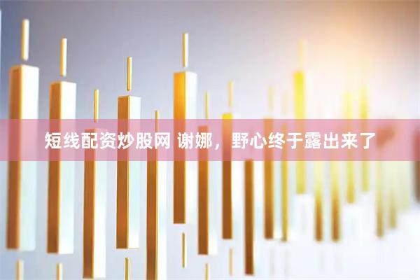 短线配资炒股网 谢娜，野心终于露出来了