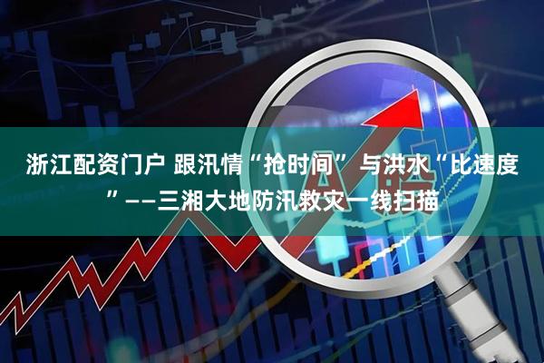 浙江配资门户 跟汛情“抢时间” 与洪水“比速度”——三湘大地防汛救灾一线扫描