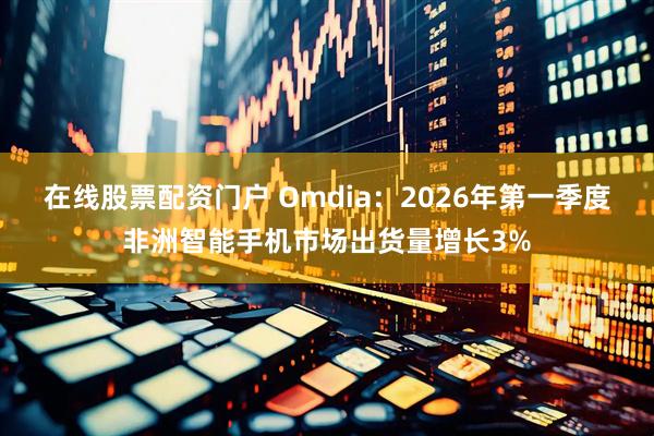 在线股票配资门户 Omdia：2026年第一季度非洲智能手机市场出货量增长3%