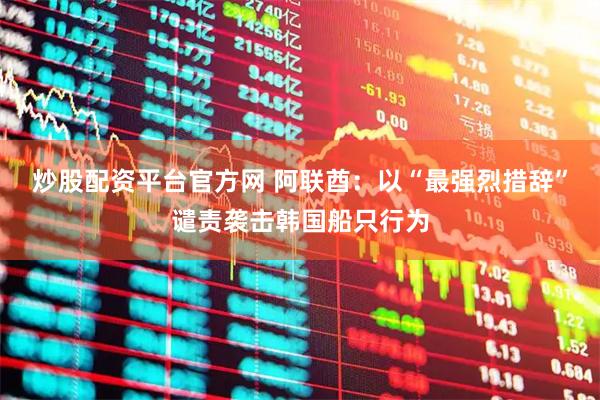 炒股配资平台官方网 阿联酋：以“最强烈措辞”谴责袭击韩国船只行为