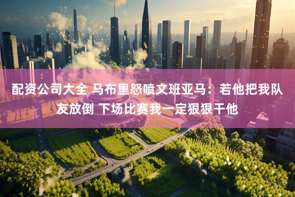 配资公司大全 马布里怒喷文班亚马:若他把我队友放倒 下场比赛我一定狠狠干他