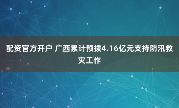 配资官方开户 广西累计预拨4.16亿元支持防汛救灾工作
