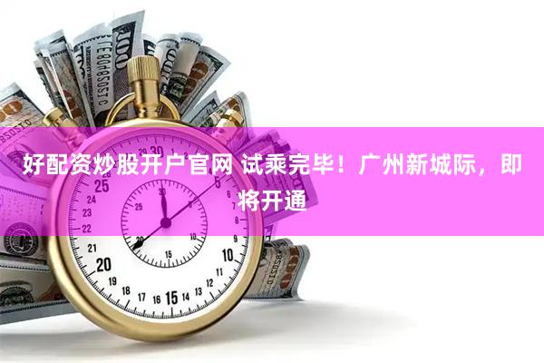 好配资炒股开户官网 试乘完毕！广州新城际，即将开通